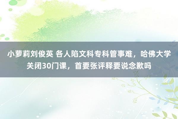 小萝莉刘俊英 各人陷文科专科管事难，哈佛大学关闭30门课，首要张评释要说念歉吗