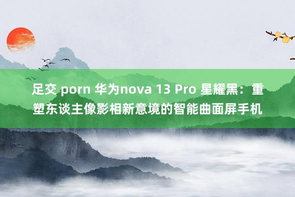 足交 porn 华为nova 13 Pro 星耀黑：重塑东谈主像影相新意境的智能曲面屏手机