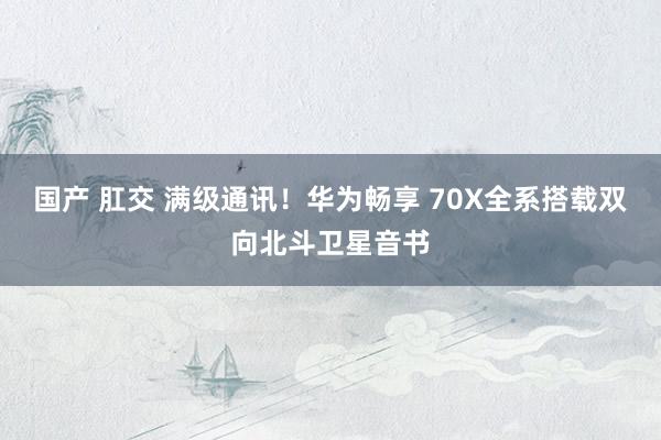 国产 肛交 满级通讯！华为畅享 70X全系搭载双向北斗卫星音书