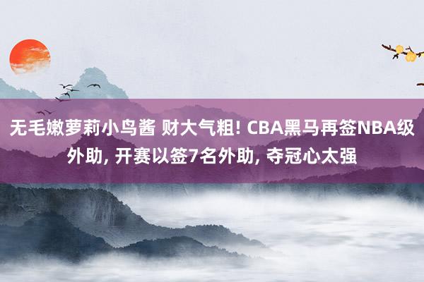 无毛嫩萝莉小鸟酱 财大气粗! CBA黑马再签NBA级外助, 开赛以签7名外助, 夺冠心太强