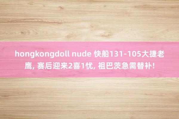 hongkongdoll nude 快船131-105大捷老鹰, 赛后迎来2喜1忧, 祖巴茨急需替补!