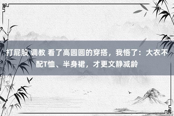 打屁股 调教 看了高圆圆的穿搭，我悟了：大衣不配T恤、半身裙，才更文静减龄