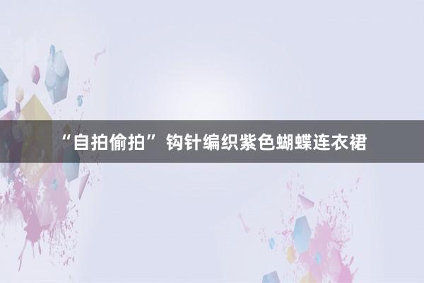 “自拍偷拍” 钩针编织紫色蝴蝶连衣裙