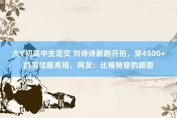 大Y初高中生足交 刘诗诗新剧开拍，穿4500+的羽绒服亮相，网友：比模特穿的颜面