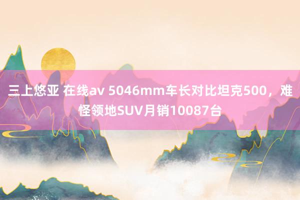 三上悠亚 在线av 5046mm车长对比坦克500，难怪领地SUV月销10087台