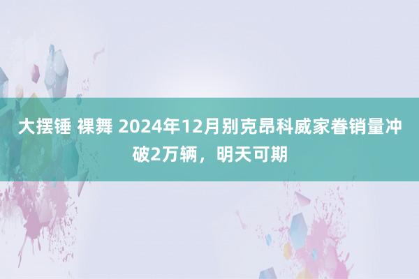大摆锤 裸舞 2024年12月别克昂科威家眷销量冲破2万辆，明天可期