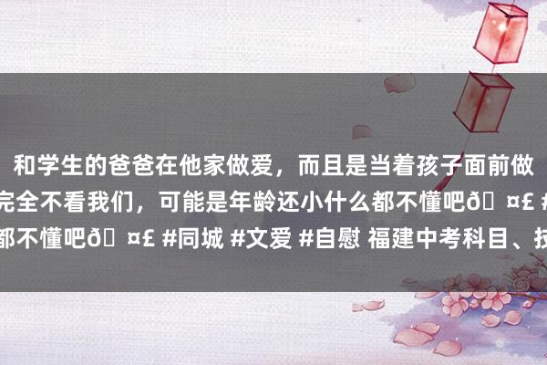 和学生的爸爸在他家做爱，而且是当着孩子面前做爱，太刺激了，孩子完全不看我们，可能是年龄还小什么都不懂吧🤣 #同城 #文爱 #自慰 福建中考科目、技能公布