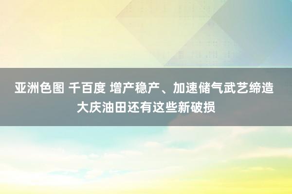 亚洲色图 千百度 增产稳产、加速储气武艺缔造 大庆油田还有这些新破损