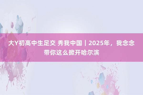 大Y初高中生足交 秀我中国｜2025年，我念念带你这么掀开哈尔滨