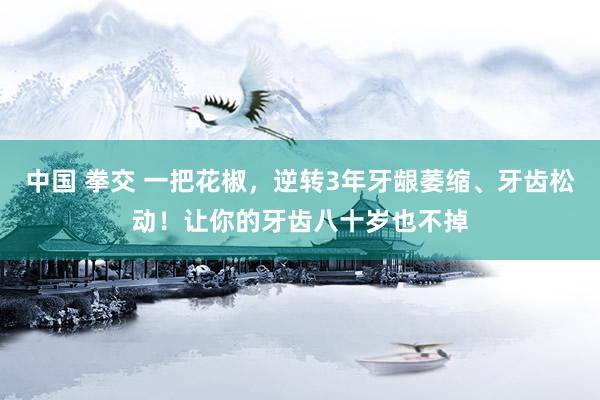 中国 拳交 一把花椒，逆转3年牙龈萎缩、牙齿松动！让你的牙齿八十岁也不掉