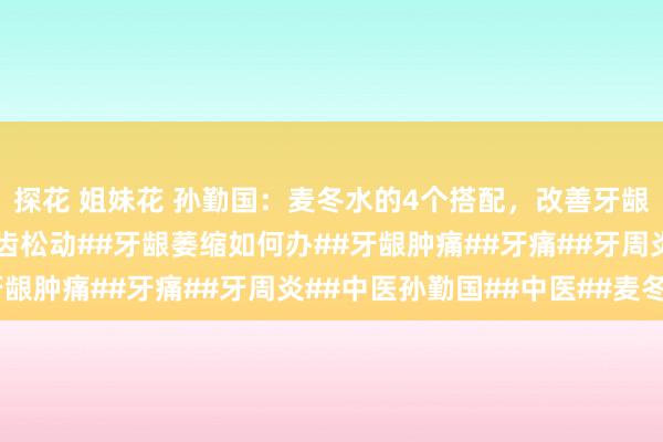 探花 姐妹花 孙勤国：麦冬水的4个搭配，改善牙龈萎缩、牙齿松动！#牙齿松动##牙龈萎缩如何办##牙龈肿痛##牙痛##牙周炎##中医孙勤国##中医##麦冬#