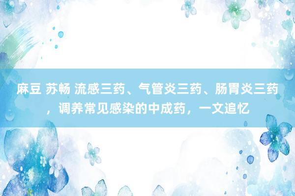 麻豆 苏畅 流感三药、气管炎三药、肠胃炎三药，调养常见感染的中成药，一文追忆