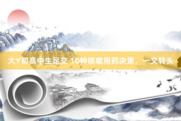 大Y初高中生足交 10种咳嗽用药决策，一文转头