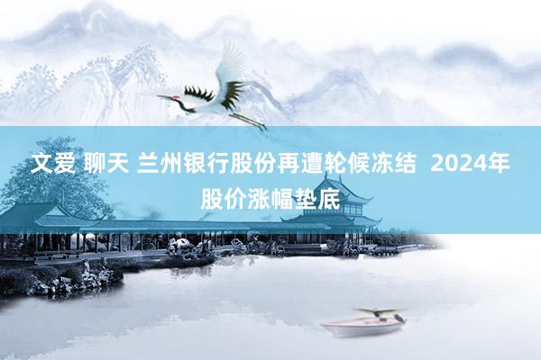 文爱 聊天 兰州银行股份再遭轮候冻结  2024年股价涨幅垫底
