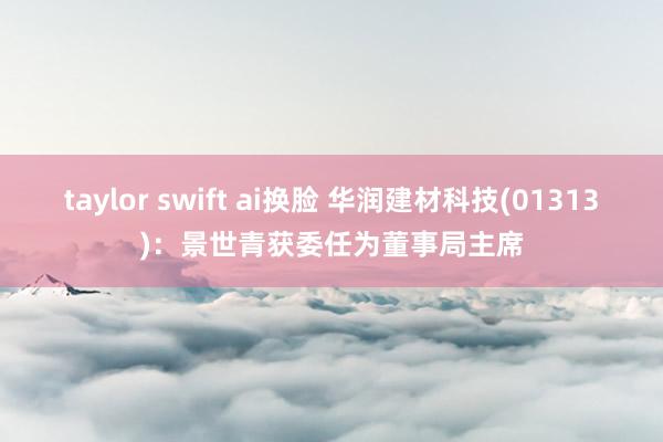 taylor swift ai换脸 华润建材科技(01313)：景世青获委任为董事局主席