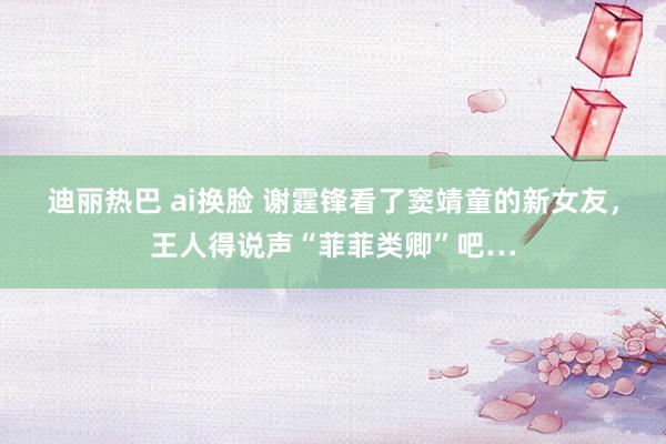 迪丽热巴 ai换脸 谢霆锋看了窦靖童的新女友，王人得说声“菲菲类卿”吧…
