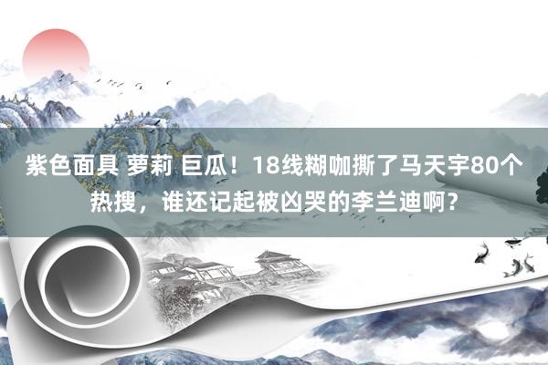 紫色面具 萝莉 巨瓜！18线糊咖撕了马天宇80个热搜，谁还记起被凶哭的李兰迪啊？