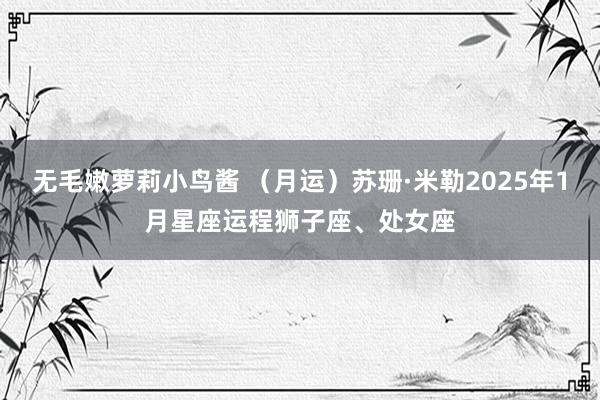 无毛嫩萝莉小鸟酱 （月运）苏珊·米勒2025年1月星座运程狮子座、处女座