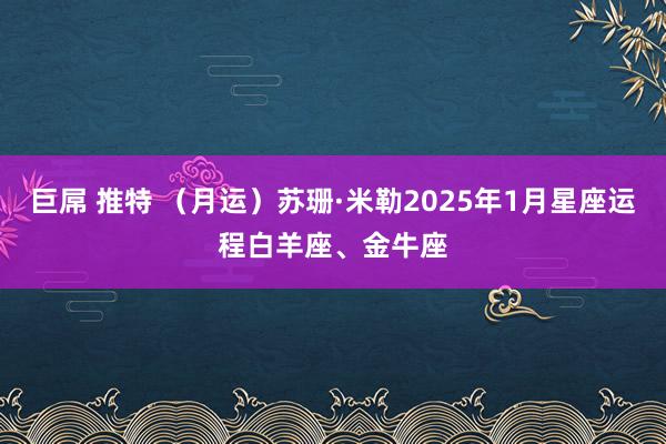 巨屌 推特 （月运）苏珊·米勒2025年1月星座运程白羊座、金牛座