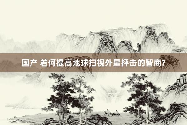 国产 若何提高地球扫视外星抨击的智商?