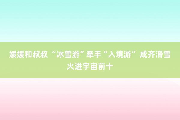 媛媛和叔叔 “冰雪游”牵手“入境游” 成齐滑雪火进宇宙前十