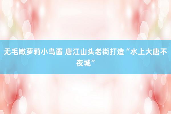 无毛嫩萝莉小鸟酱 唐江山头老街打造“水上大唐不夜城”