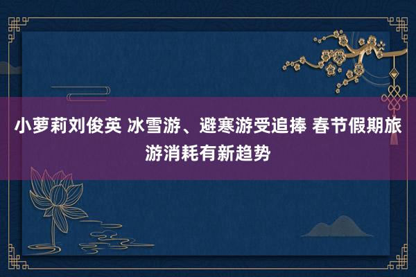小萝莉刘俊英 冰雪游、避寒游受追捧 春节假期旅游消耗有新趋势