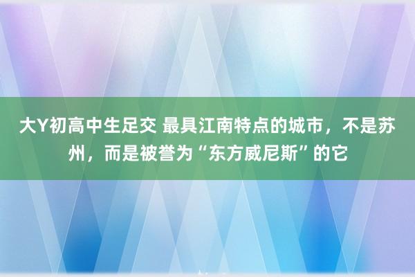 大Y初高中生足交 最具江南特点的城市，不是苏州，而是被誉为“东方威尼斯”的它