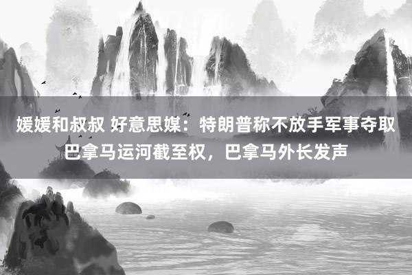 媛媛和叔叔 好意思媒：特朗普称不放手军事夺取巴拿马运河截至权，巴拿马外长发声