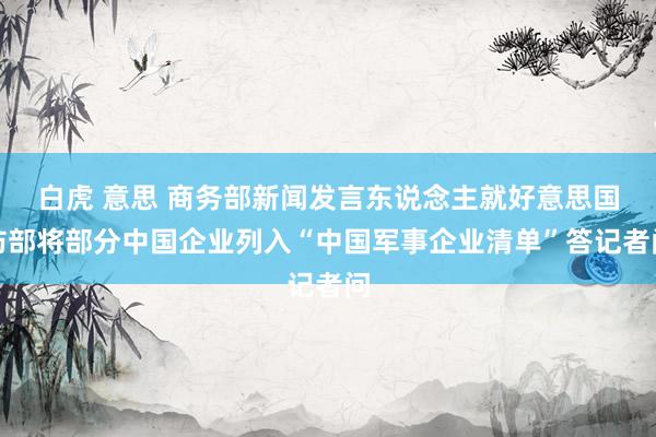 白虎 意思 商务部新闻发言东说念主就好意思国防部将部分中国企业列入“中国军事企业清单”答记者问