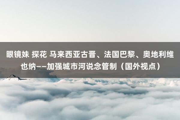 眼镜妹 探花 马来西亚古晋、法国巴黎、奥地利维也纳——加强城市河说念管制（国外视点）
