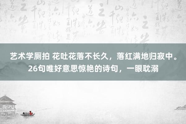 艺术学厕拍 花吐花落不长久，落红满地归寂中。26句唯好意思惊艳的诗句，一眼耽溺