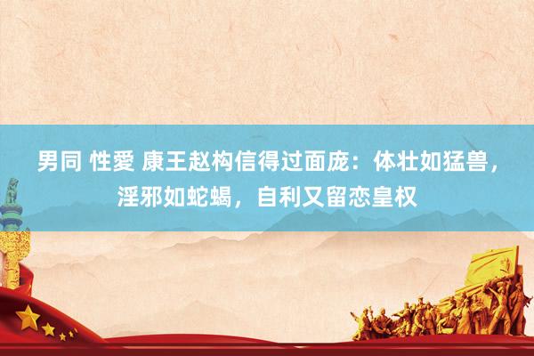 男同 性愛 康王赵构信得过面庞：体壮如猛兽，淫邪如蛇蝎，自利又留恋皇权