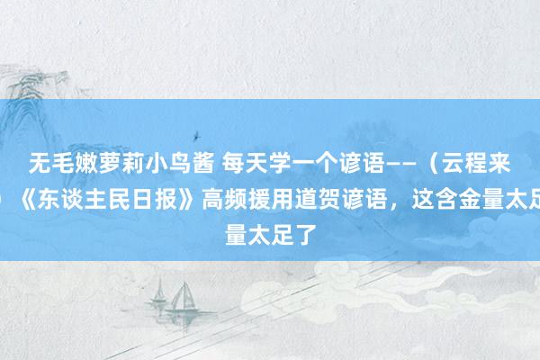 无毛嫩萝莉小鸟酱 每天学一个谚语——（云程来源）《东谈主民日报》高频援用道贺谚语，这含金量太足了