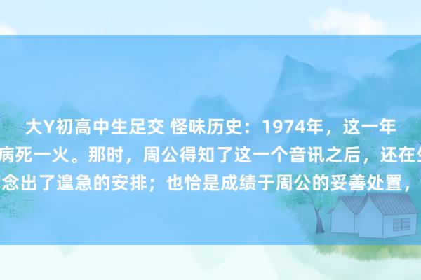 大Y初高中生足交 怪味历史：1974年，这一年的11月29号，彭老总因病死一火。那时，周公得知了这一个音讯之后，还在生病中的他迅速作念出了遑急的安排；也恰是成绩于周公的妥善处置，彭老总的骨灰才取得了妥善的情切。周公给...