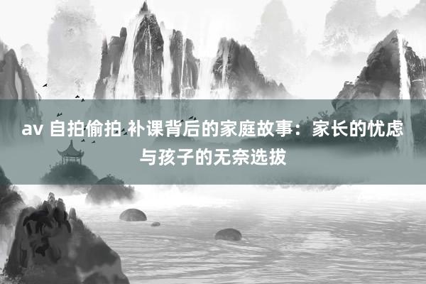 av 自拍偷拍 补课背后的家庭故事：家长的忧虑与孩子的无奈选拔