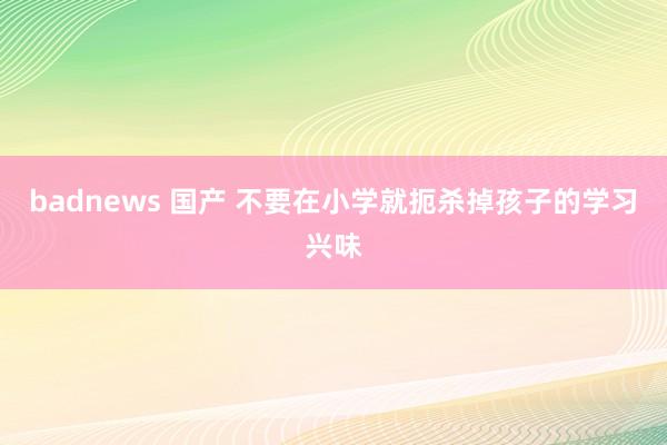 badnews 国产 不要在小学就扼杀掉孩子的学习兴味