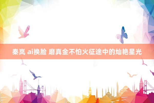 秦岚 ai换脸 磨真金不怕火征途中的灿艳星光