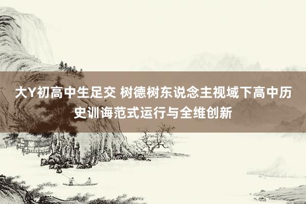 大Y初高中生足交 树德树东说念主视域下高中历史训诲范式运行与全维创新