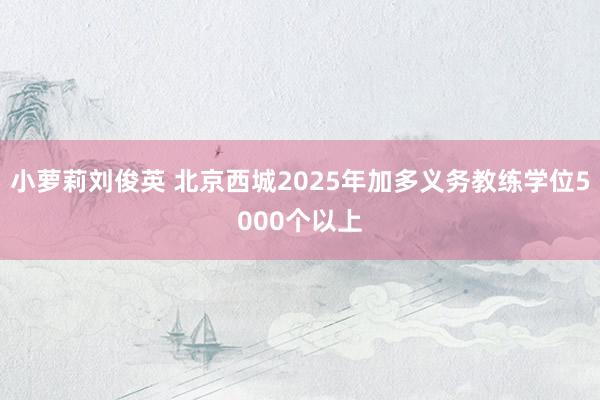 小萝莉刘俊英 北京西城2025年加多义务教练学位5000个以上