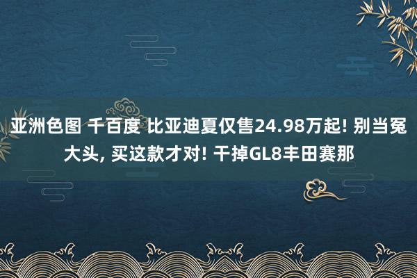 亚洲色图 千百度 比亚迪夏仅售24.98万起! 别当冤大头, 买这款才对! 干掉GL8丰田赛那