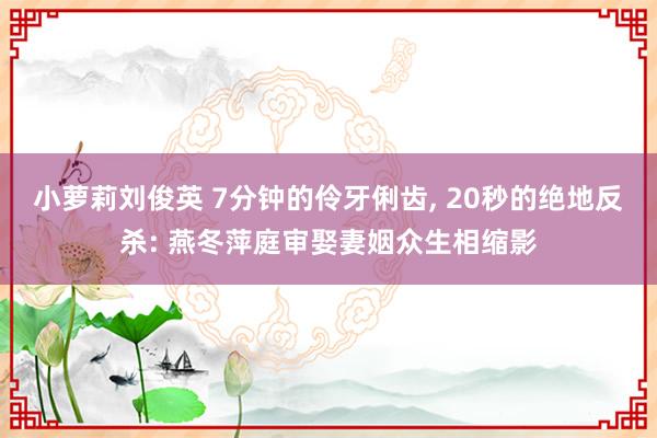 小萝莉刘俊英 7分钟的伶牙俐齿, 20秒的绝地反杀: 燕冬萍庭审娶妻姻众生相缩影