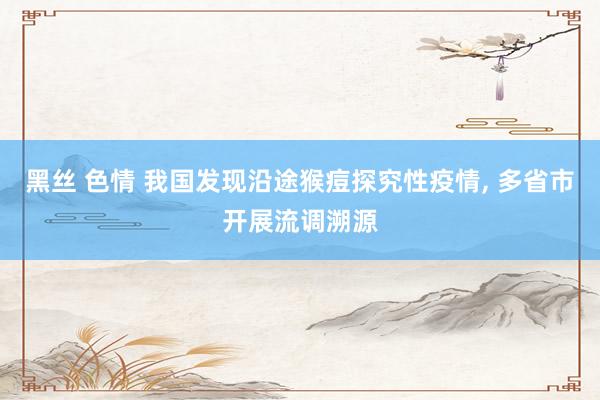黑丝 色情 我国发现沿途猴痘探究性疫情, 多省市开展流调溯源