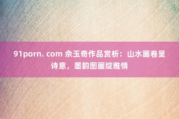 91porn. com 佘玉奇作品赏析：山水画卷呈诗意，墨韵图画绽雅情