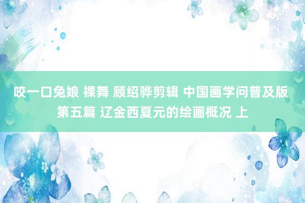 咬一口兔娘 裸舞 顾绍骅剪辑 中国画学问普及版 第五篇 辽金西夏元的绘画概况 上