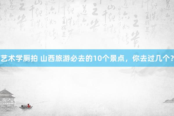 艺术学厕拍 山西旅游必去的10个景点，你去过几个？
