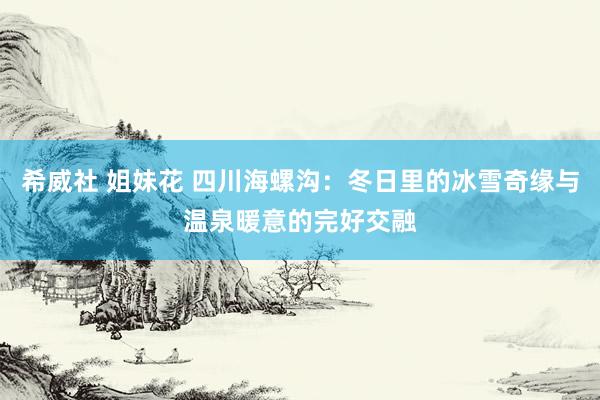 希威社 姐妹花 四川海螺沟：冬日里的冰雪奇缘与温泉暖意的完好交融