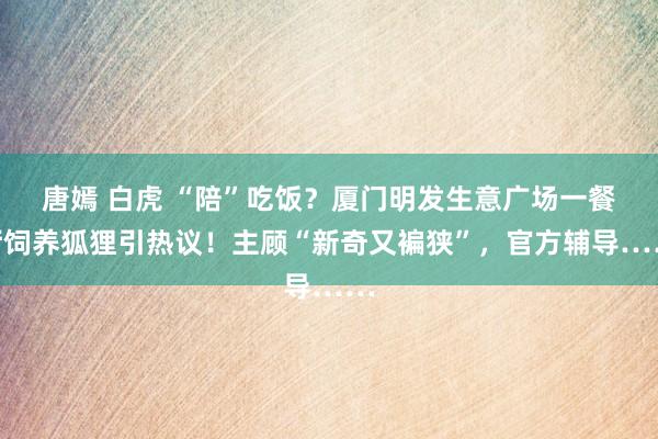 唐嫣 白虎 “陪”吃饭？厦门明发生意广场一餐厅饲养狐狸引热议！主顾“新奇又褊狭”，官方辅导……