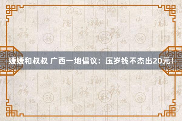媛媛和叔叔 广西一地倡议：压岁钱不杰出20元！