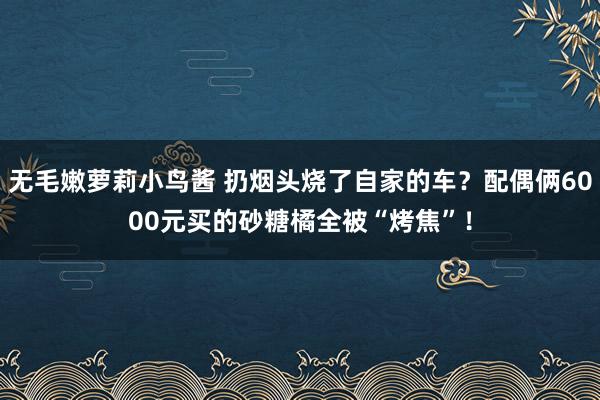 无毛嫩萝莉小鸟酱 扔烟头烧了自家的车？配偶俩6000元买的砂糖橘全被“烤焦”！